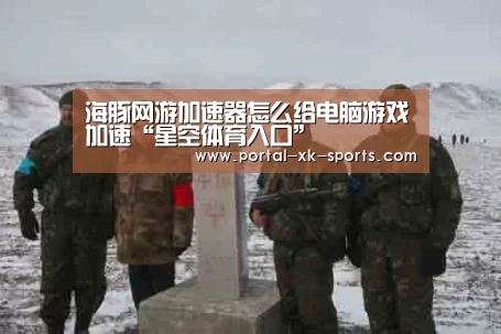 海豚网游加速器怎么给电脑游戏加速“星空体育入口”