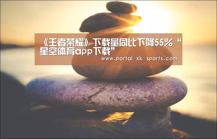 《王者荣耀》下载量同比下降55%“星空体育app下载”